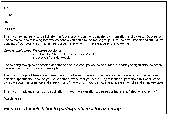 Text Box: TO:

FROM:

DATE:

SUBJECT:

Thank you for agreeing to participate in a focus group to gather competency information applicable to (Occupation).   Please review the following information before you come to the focus group.  It will help you become familiar with the concept of competencies in human resource management.   I have enclosed the following:

Sample enclosures:	 Frontiers newsletter
Index from the Statewide Competency Model
Introduction from Handbook

Please bring examples of position descriptions for the occupation, career ladders, training assignments, selection materials, work unit goals and work plans.  

The focus group will take about three hours.  It will meet on (date) from (time) in the (location).  You have been selected specifically because you have demonstrated that you are a subject matter expert about this occupation based on your performance and supervision of the work.  If you cannot attend, please do not send a representative.  

Thank you in advance for your participation.  If you have questions, please contact me at (telephone or e-mail).

Attachments
 
Figure 5: Sample letter to participants in a focus group.






